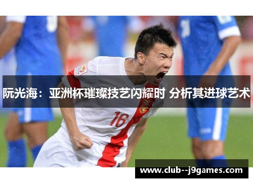 阮光海：亚洲杯璀璨技艺闪耀时 分析其进球艺术