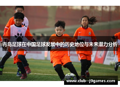 青岛足球在中国足球发展中的历史地位与未来潜力分析 青岛足球在中国足球发展中的历史地位与未来潜力分析