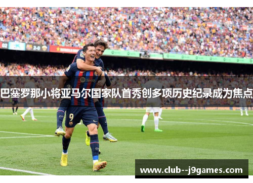 巴塞罗那小将亚马尔国家队首秀创多项历史纪录成为焦点