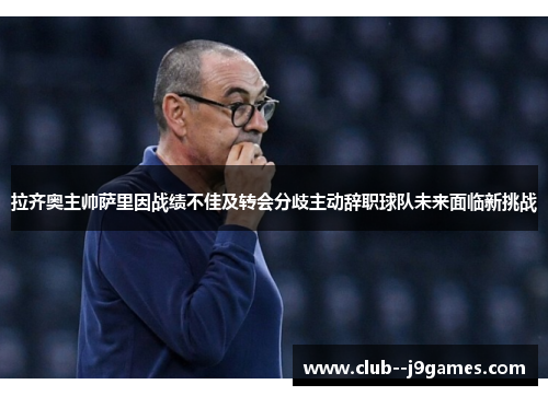 拉齐奥主帅萨里因战绩不佳及转会分歧主动辞职球队未来面临新挑战